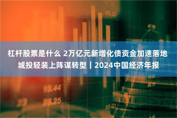 杠杆股票是什么 2万亿元新增化债资金加速落地 城投轻装上阵谋转型｜2024中国经济年报