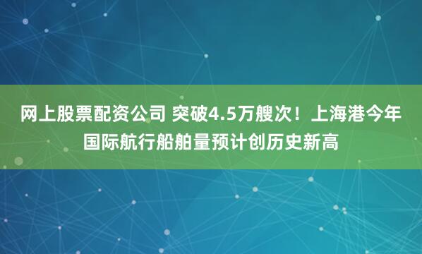 网上股票配资公司 突破4.5万艘次！上海港今年国际航行船舶量预计创历史新高