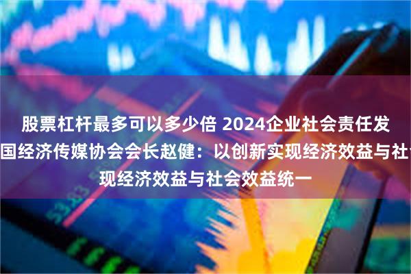 股票杠杆最多可以多少倍 2024企业社会责任发展论坛 | 中国经济传媒协会会长赵健：以创新实现经济效益与社会效益统一