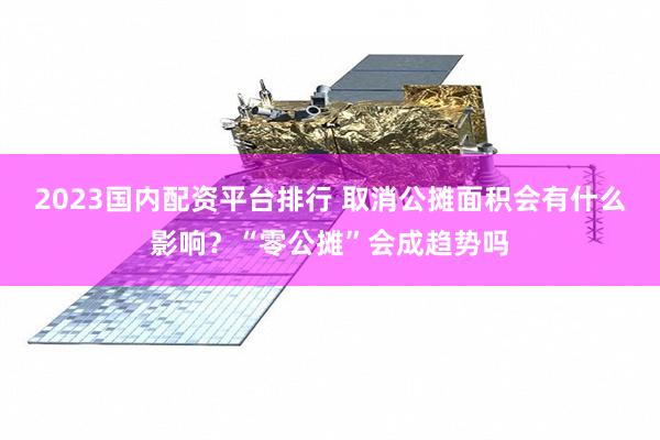 2023国内配资平台排行 取消公摊面积会有什么影响？“零公摊”会成趋势吗