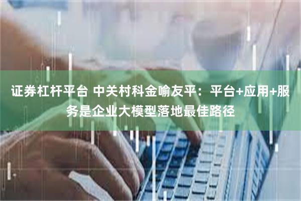 证券杠杆平台 中关村科金喻友平：平台+应用+服务是企业大模型落地最佳路径