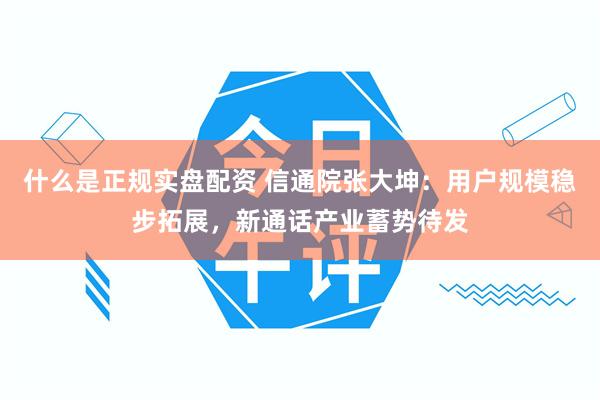 什么是正规实盘配资 信通院张大坤：用户规模稳步拓展，新通话产业蓄势待发