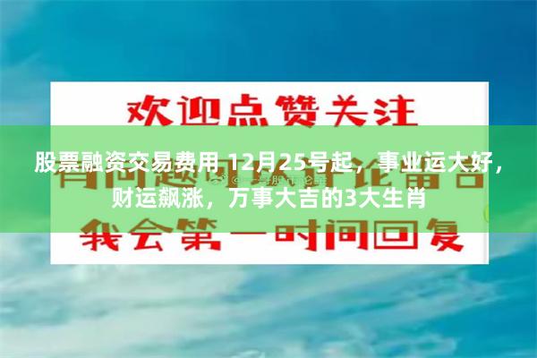 股票融资交易费用 12月25号起，事业运大好，财运飙涨，万事大吉的3大生肖