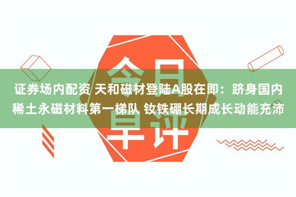 证券场内配资 天和磁材登陆A股在即：跻身国内稀土永磁材料第一梯队 钕铁硼长期成长动能充沛