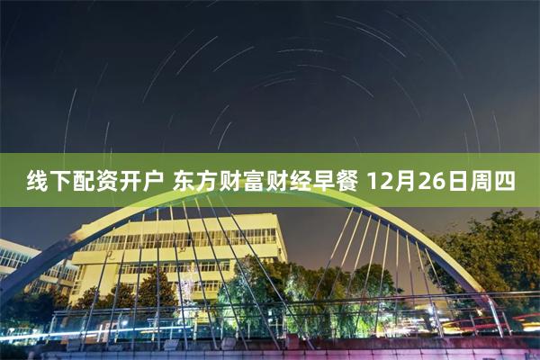 线下配资开户 东方财富财经早餐 12月26日周四