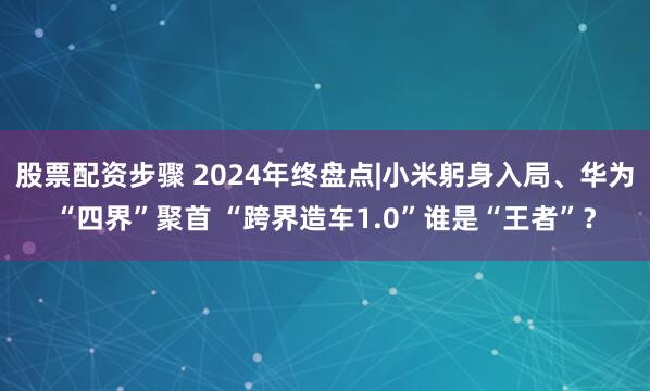 股票配资步骤 2024年终盘点|小米躬身入局、华为“四界”聚首 “跨界造车1.0”谁是“王者”？