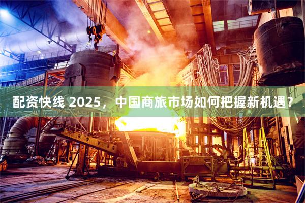 配资快线 2025，中国商旅市场如何把握新机遇？