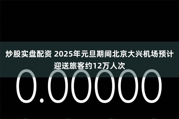 炒股实盘配资 2025年元旦期间北京大兴机场预计迎送旅客约12万人次