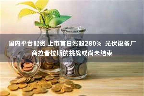 国内平台配资 上市首日涨超280%  光伏设备厂商拉普拉斯的挑战或尚未结束