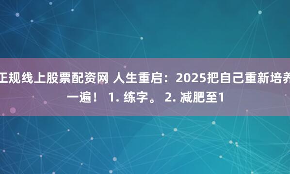 正规线上股票配资网 人生重启：2025把自己重新培养一遍！ 1. 练字。 2. 减肥至1