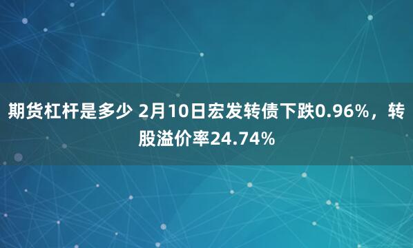 期货杠杆是多少 2月10日宏发转债下跌0.96%，转股溢价率24.74%