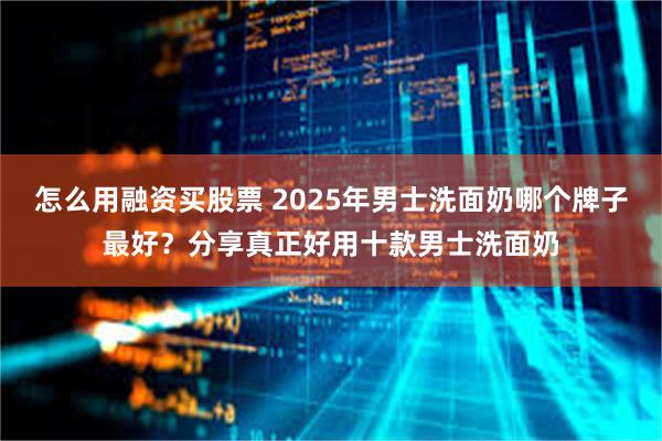 怎么用融资买股票 2025年男士洗面奶哪个牌子最好？分享真正好用十款男士洗面奶