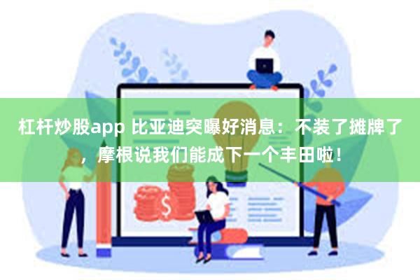 杠杆炒股app 比亚迪突曝好消息：不装了摊牌了，摩根说我们能成下一个丰田啦！