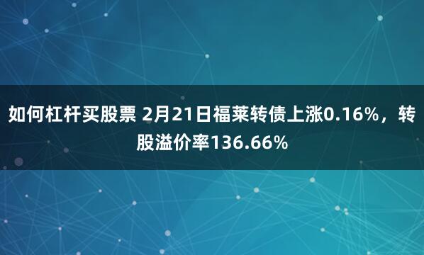 如何杠杆买股票 2月21日福莱转债上涨0.16%，转股溢价率136.66%