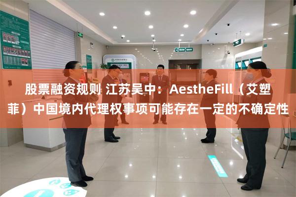 股票融资规则 江苏吴中：AestheFill（艾塑菲）中国境内代理权事项可能存在一定的不确定性