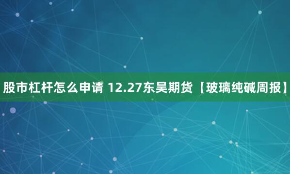 股市杠杆怎么申请 12.27东吴期货【玻璃纯碱周报】