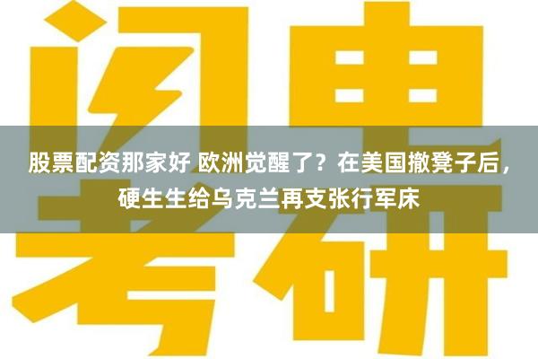 股票配资那家好 欧洲觉醒了？在美国撤凳子后，硬生生给乌克兰再支张行军床