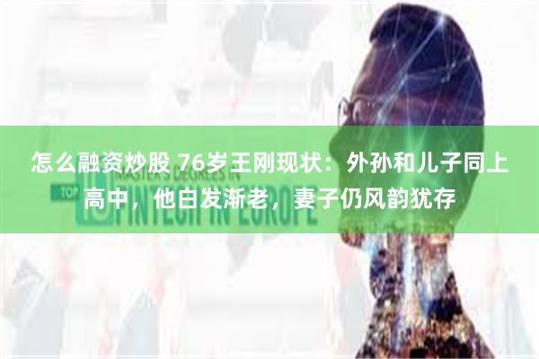 怎么融资炒股 76岁王刚现状：外孙和儿子同上高中，他白发渐老，妻子仍风韵犹存