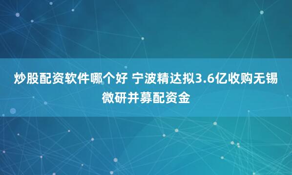 炒股配资软件哪个好 宁波精达拟3.6亿收购无锡微研并募配资金