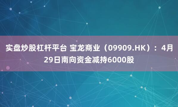实盘炒股杠杆平台 宝龙商业（09909.HK）：4月29日南向资金减持6000股