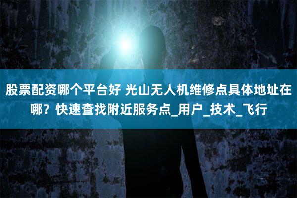 股票配资哪个平台好 光山无人机维修点具体地址在哪？快速查找附近服务点_用户_技术_飞行