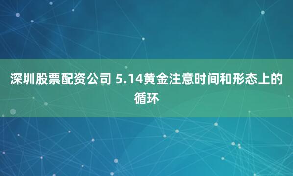 深圳股票配资公司 5.14黄金注意时间和形态上的循环