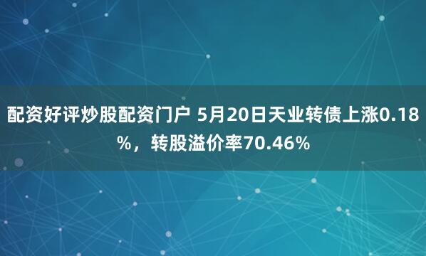 配资好评炒股配资门户 5月20日天业转债上涨0.18%，转股溢价率70.46%