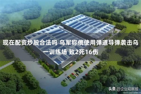 现在配资炒股合法吗 乌军称俄使用弹道导弹袭击乌一训练场 致2死16伤