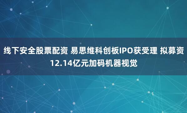 线下安全股票配资 易思维科创板IPO获受理 拟募资12.14亿元加码机器视觉