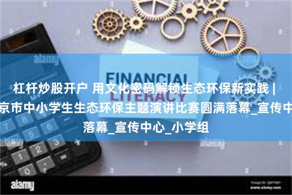 杠杆炒股开户 用文化密码解锁生态环保新实践 | 2025年北京市中小学生生态环保主题演讲比赛圆满落幕_宣传中心_小学组