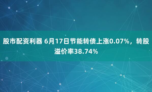 股市配资利器 6月17日节能转债上涨0.07%，转股溢价率38.74%