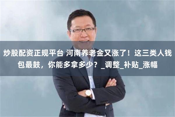 炒股配资正规平台 河南养老金又涨了！这三类人钱包最鼓，你能多拿多少？_调整_补贴_涨幅
