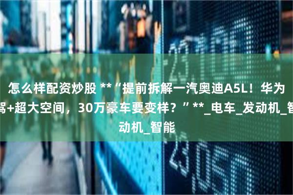 怎么样配资炒股 **“提前拆解一汽奥迪A5L！华为智驾+超大空间，30万豪车要变样？”**_电车_发动机_智能
