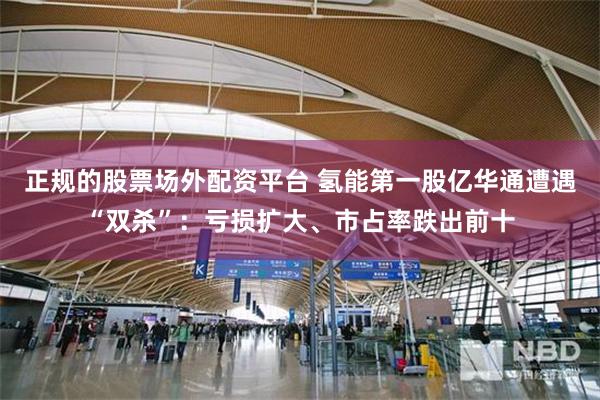 正规的股票场外配资平台 氢能第一股亿华通遭遇“双杀”：亏损扩大、市占率跌出前十