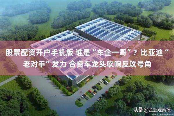 股票配资开户手机版 谁是“车企一哥”？比亚迪“老对手”发力 合资车龙头吹响反攻号角