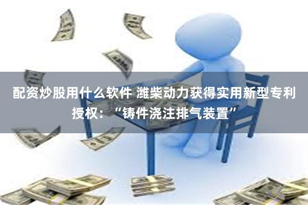 配资炒股用什么软件 潍柴动力获得实用新型专利授权：“铸件浇注排气装置”