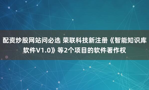 配资炒股网站问必选 荣联科技新注册《智能知识库软件V1.0》等2个项目的软件著作权