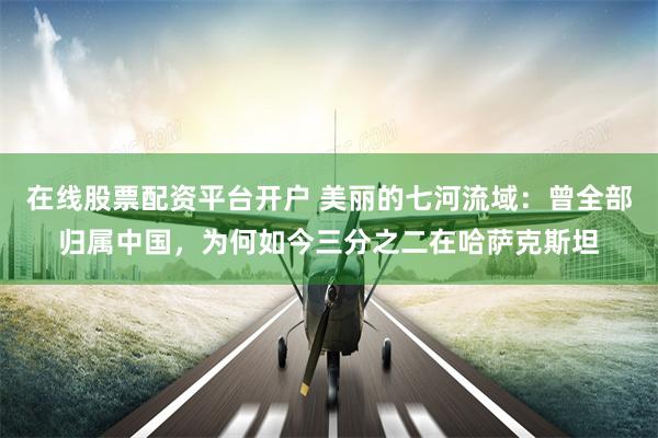 在线股票配资平台开户 美丽的七河流域：曾全部归属中国，为何如今三分之二在哈萨克斯坦