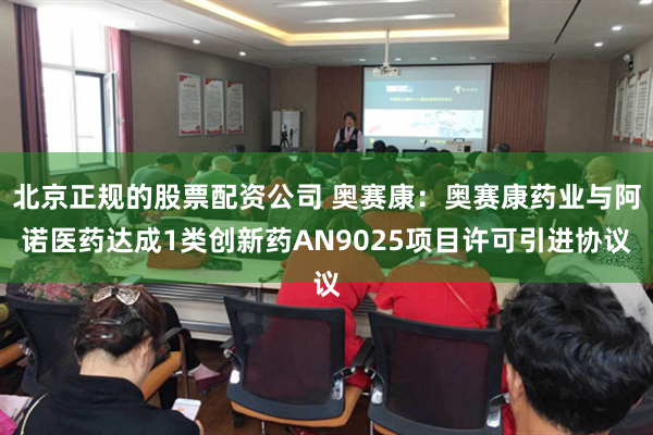 北京正规的股票配资公司 奥赛康：奥赛康药业与阿诺医药达成1类创新药AN9025项目许可引进协议